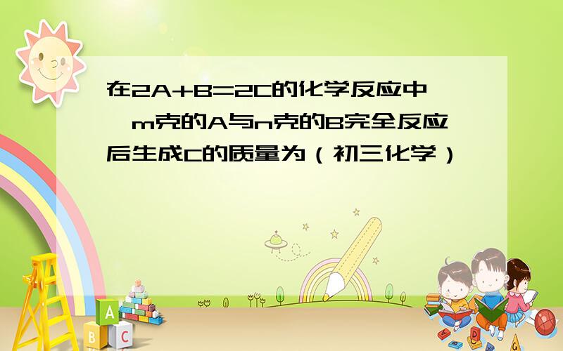 在2A+B=2C的化学反应中,m克的A与n克的B完全反应后生成C的质量为（初三化学）