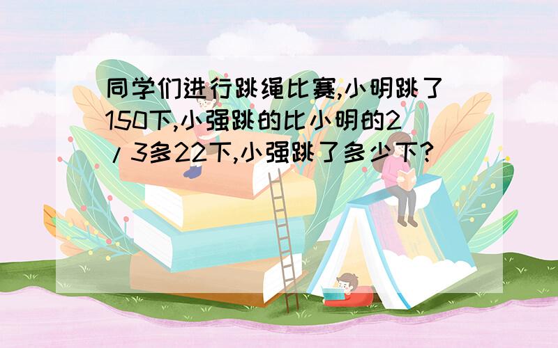 同学们进行跳绳比赛,小明跳了150下,小强跳的比小明的2/3多22下,小强跳了多少下?