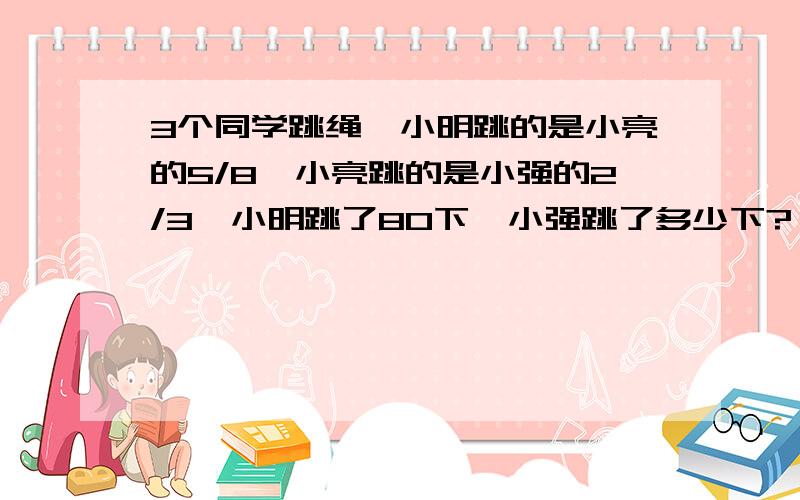 3个同学跳绳,小明跳的是小亮的5/8,小亮跳的是小强的2/3,小明跳了80下,小强跳了多少下?