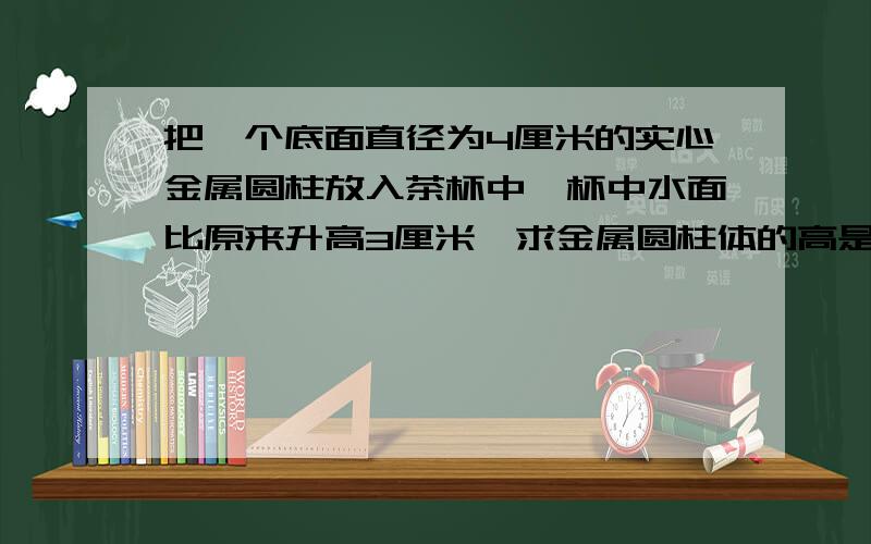 把一个底面直径为4厘米的实心金属圆柱放入茶杯中,杯中水面比原来升高3厘米,求金属圆柱体的高是多少厘米?