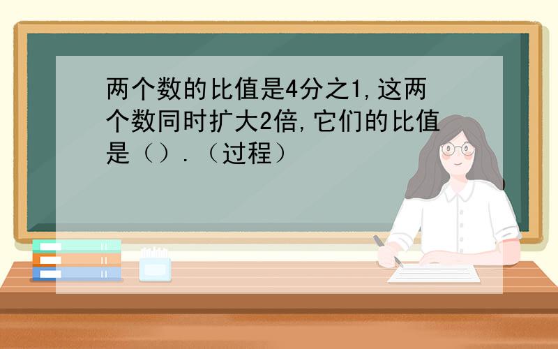 两个数的比值是4分之1,这两个数同时扩大2倍,它们的比值是（）.（过程）