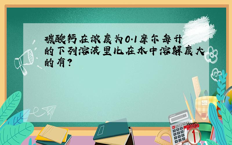 碳酸钙在浓度为0.1摩尔每升的下列溶液里比在水中溶解度大的有?