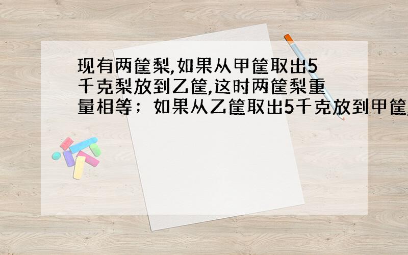 现有两筐梨,如果从甲筐取出5千克梨放到乙筐,这时两筐梨重量相等；如果从乙筐取出5千克放到甲筐,这时甲