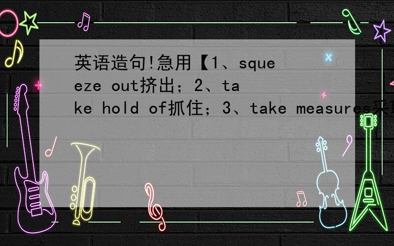 英语造句!急用【1、squeeze out挤出；2、take hold of抓住；3、take measures采取措施