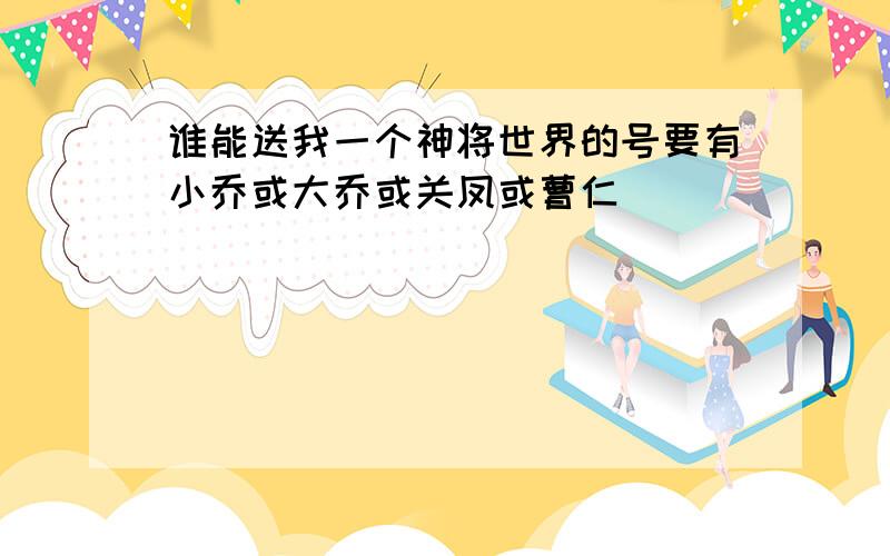 谁能送我一个神将世界的号要有小乔或大乔或关凤或曹仁