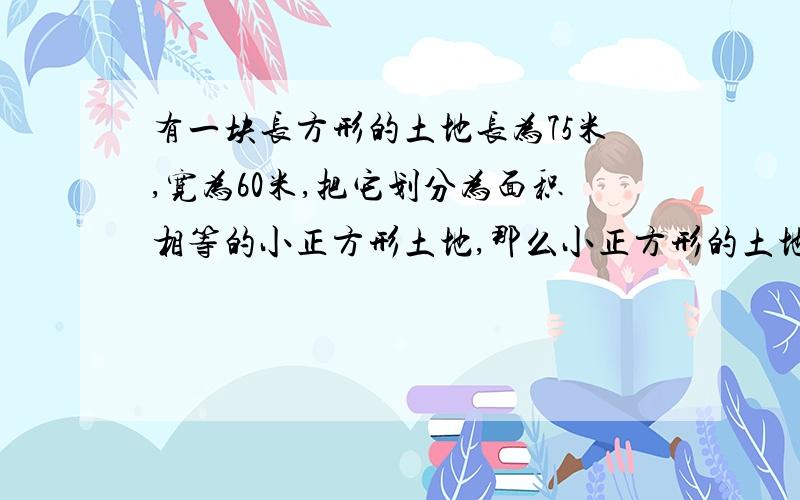 有一块长方形的土地长为75米,宽为60米,把它划分为面积相等的小正方形土地,那么小正方形的土地最大面积是（ ）平方厘米?