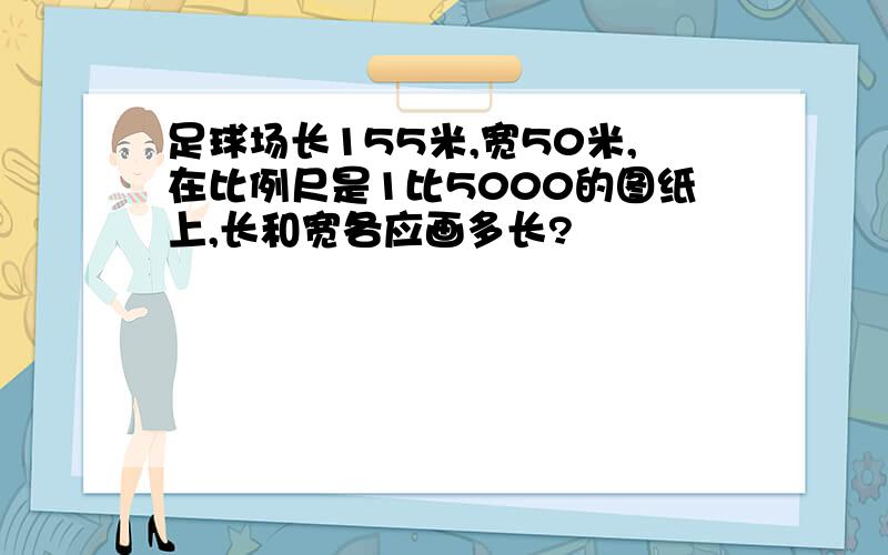 足球场长155米,宽50米,在比例尺是1比5000的图纸上,长和宽各应画多长?