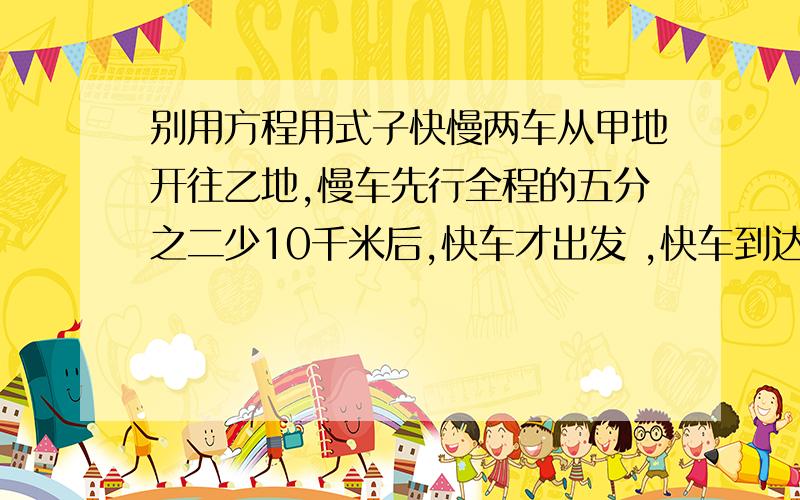 别用方程用式子快慢两车从甲地开往乙地,慢车先行全程的五分之二少10千米后,快车才出发 ,快车到达中点【全程的一半】时,慢