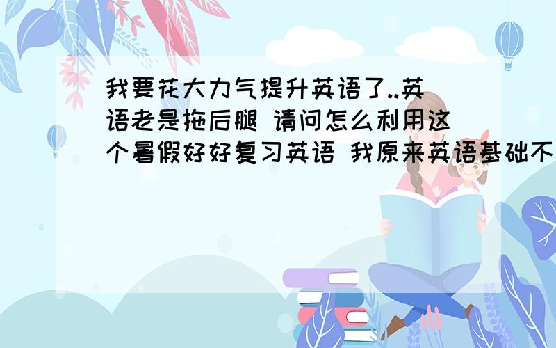 我要花大力气提升英语了..英语老是拖后腿 请问怎么利用这个暑假好好复习英语 我原来英语基础不是很好 进入高中一年觉得没学