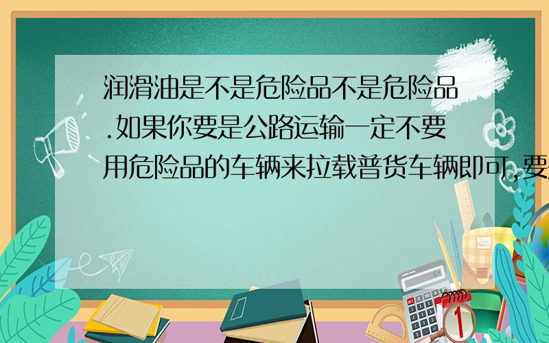 润滑油是不是危险品不是危险品.如果你要是公路运输一定不要用危险品的车辆来拉载普货车辆即可,要是让路政逮到危险品车辆拉润滑