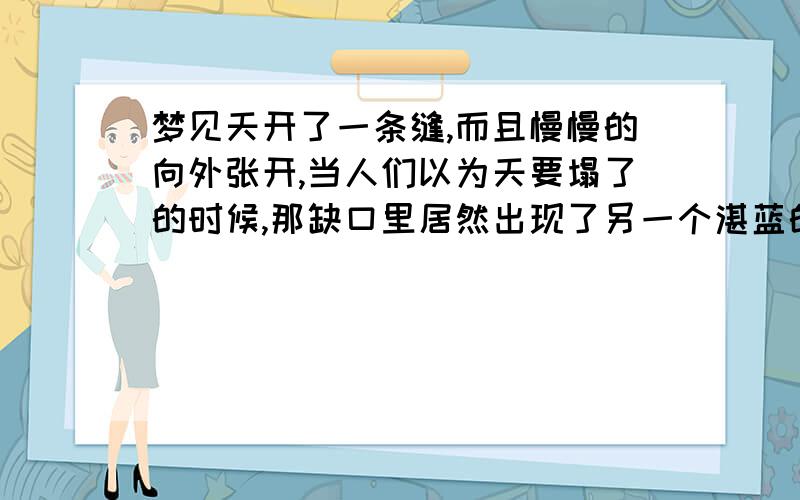 梦见天开了一条缝,而且慢慢的向外张开,当人们以为天要塌了的时候,那缺口里居然出现了另一个湛蓝的天空