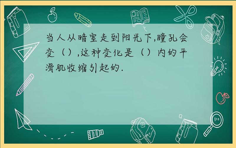 当人从暗室走到阳光下,瞳孔会变（）,这种变化是（）内的平滑肌收缩引起的.