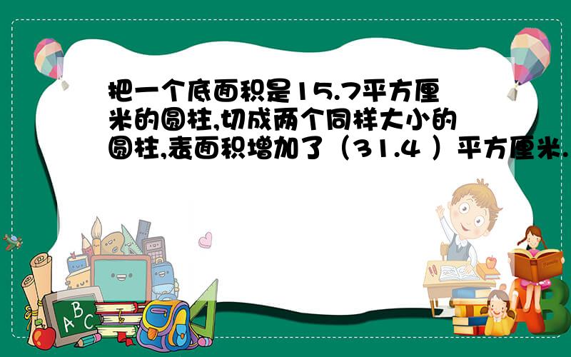 把一个底面积是15.7平方厘米的圆柱,切成两个同样大小的圆柱,表面积增加了（31.4 ）平方厘米.