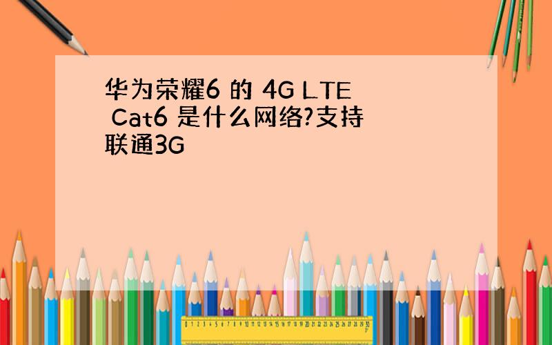 华为荣耀6 的 4G LTE Cat6 是什么网络?支持联通3G