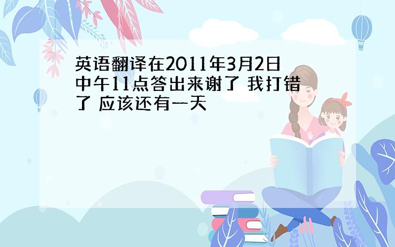 英语翻译在2011年3月2日中午11点答出来谢了 我打错了 应该还有一天