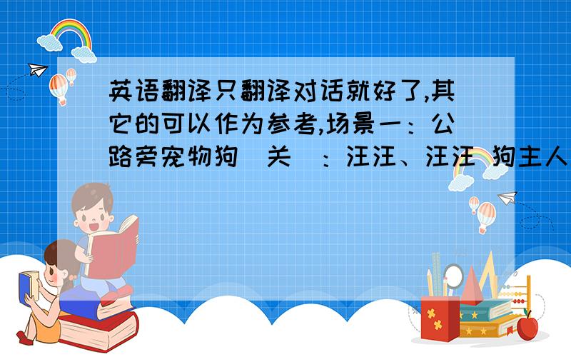 英语翻译只翻译对话就好了,其它的可以作为参考,场景一：公路旁宠物狗（关）：汪汪、汪汪 狗主人（黄—大声吆喝）：伙计,过来