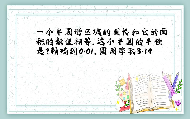 一个半圆形区域的周长和它的面积的数值相等,这个半圆的半径是?精确到0.01,圆周率取3.14