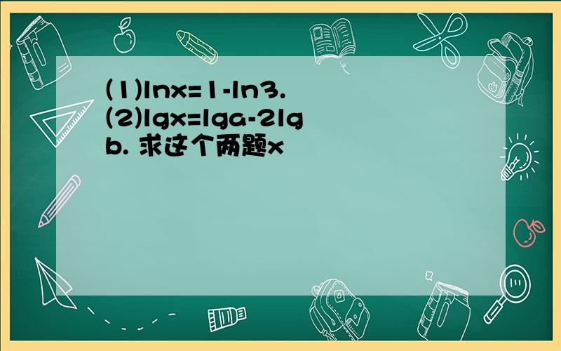 (1)lnx=1-ln3. (2)lgx=lga-2lgb. 求这个两题x