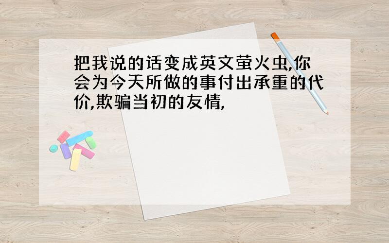 把我说的话变成英文萤火虫,你会为今天所做的事付出承重的代价,欺骗当初的友情,