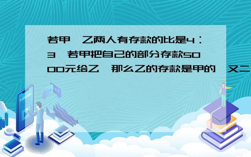 若甲、乙两人有存款的比是4：3,若甲把自己的部分存款5000元给乙,那么乙的存款是甲的一又二分之一倍