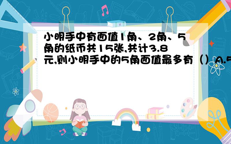 小明手中有面值1角、2角、5角的纸币共15张,共计3.8元,则小明手中的5角面值最多有（）A.5张 B6张 C.7张 D