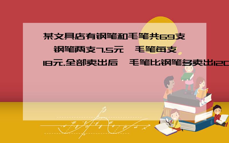 某文具店有钢笔和毛笔共69支,钢笔两支7.5元,毛笔每支18元.全部卖出后,毛笔比钢笔多卖出120元.毛笔有