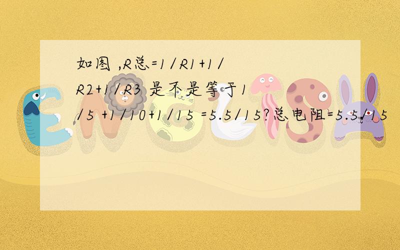 如图 ,R总=1/R1+1/R2+1/R3 是不是等于1/5 +1/10+1/15 =5.5/15?总电阻=5.5/15