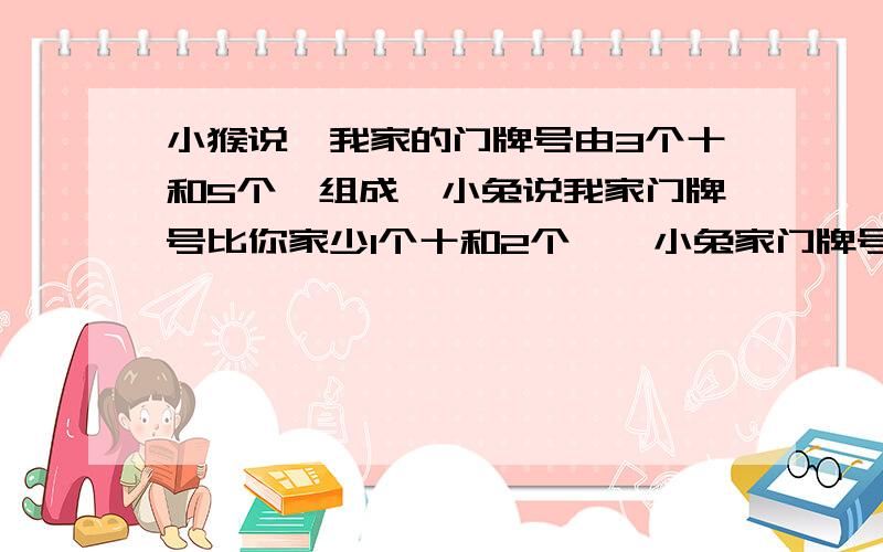 小猴说,我家的门牌号由3个十和5个一组成,小兔说我家门牌号比你家少1个十和2个一,小兔家门牌号是多少?