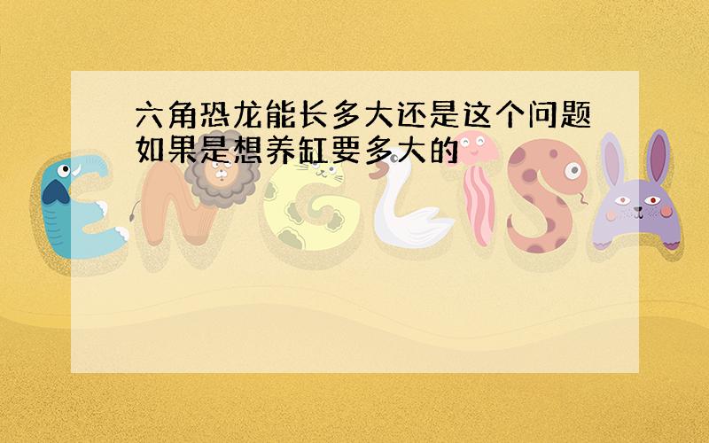 六角恐龙能长多大还是这个问题如果是想养缸要多大的