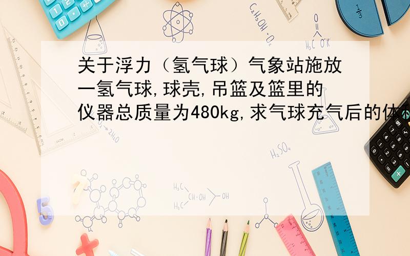 关于浮力（氢气球）气象站施放一氢气球,球壳,吊篮及篮里的仪器总质量为480kg,求气球充气后的体积至少多大?（氢气密度：