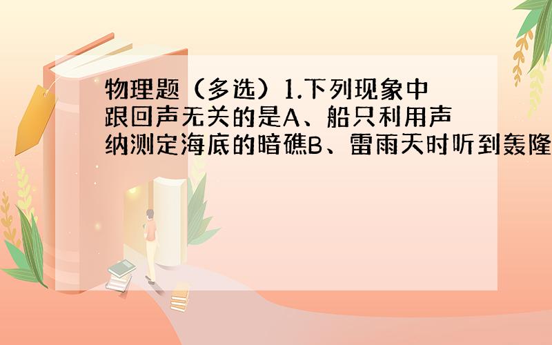 物理题（多选）1.下列现象中跟回声无关的是A、船只利用声纳测定海底的暗礁B、雷雨天时听到轰隆隆的雷声C、蝙蝠利用超声波捕