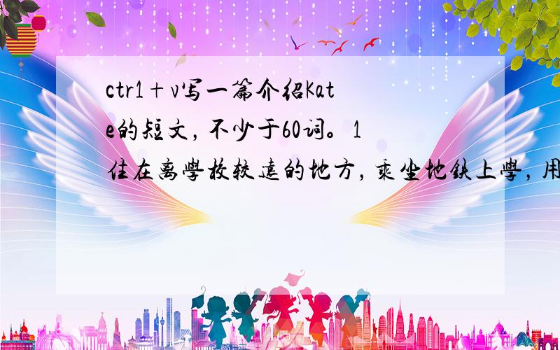 ctr1+v写一篇介绍Kate的短文，不少于60词。1 住在离学校较远的地方，乘坐地铁上学，用时25分钟；2擅长音乐于运