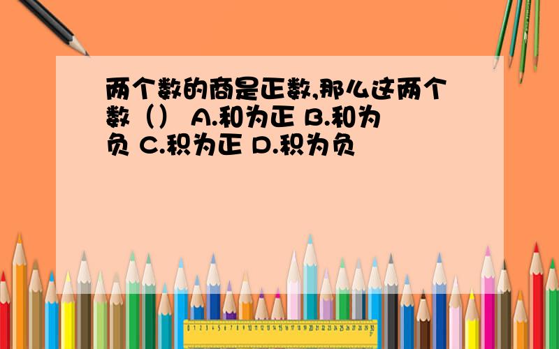 两个数的商是正数,那么这两个数（） A.和为正 B.和为负 C.积为正 D.积为负