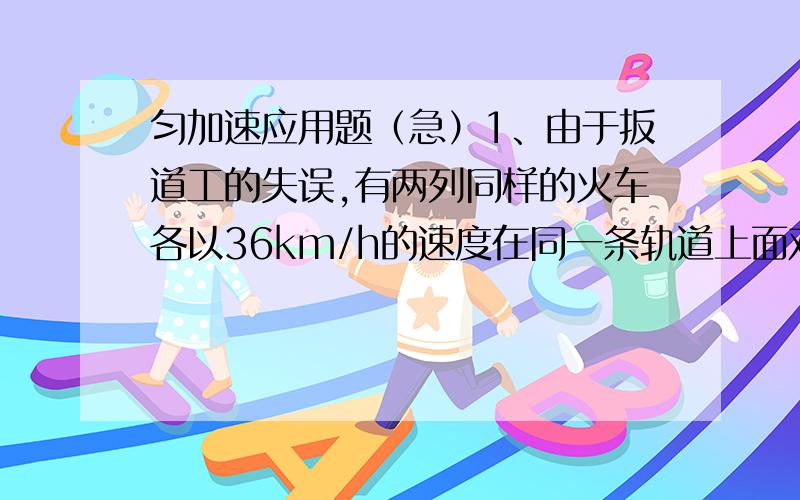 匀加速应用题（急）1、由于扳道工的失误,有两列同样的火车各以36km/h的速度在同一条轨道上面对面地向对方驶去.已知这种