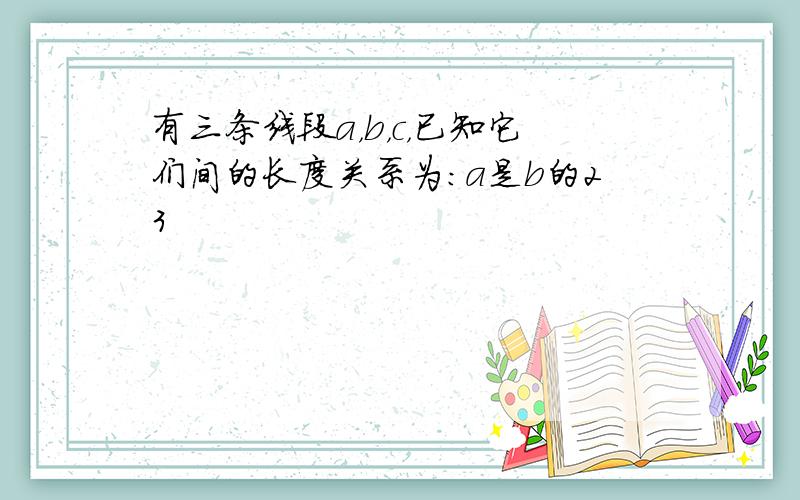 有三条线段a，b，c，已知它们间的长度关系为：a是b的23