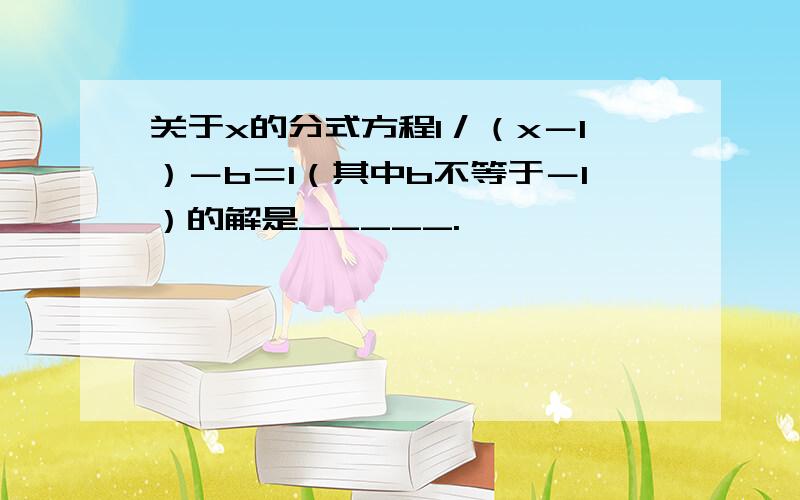 关于x的分式方程1／（x－1）－b＝1（其中b不等于－1）的解是_____.