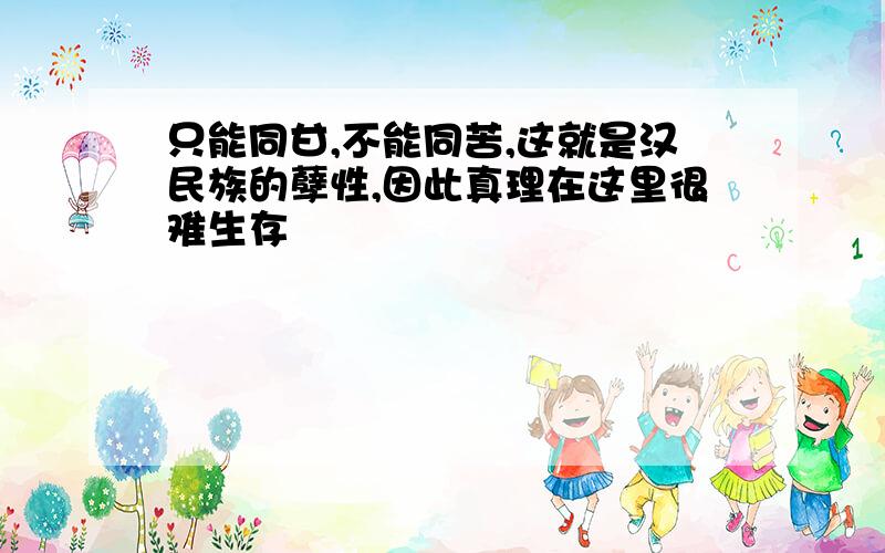 只能同甘,不能同苦,这就是汉民族的孽性,因此真理在这里很难生存