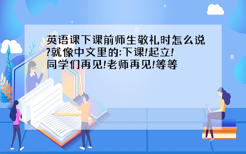 英语课下课前师生敬礼时怎么说?就像中文里的:下课!起立!同学们再见!老师再见!等等