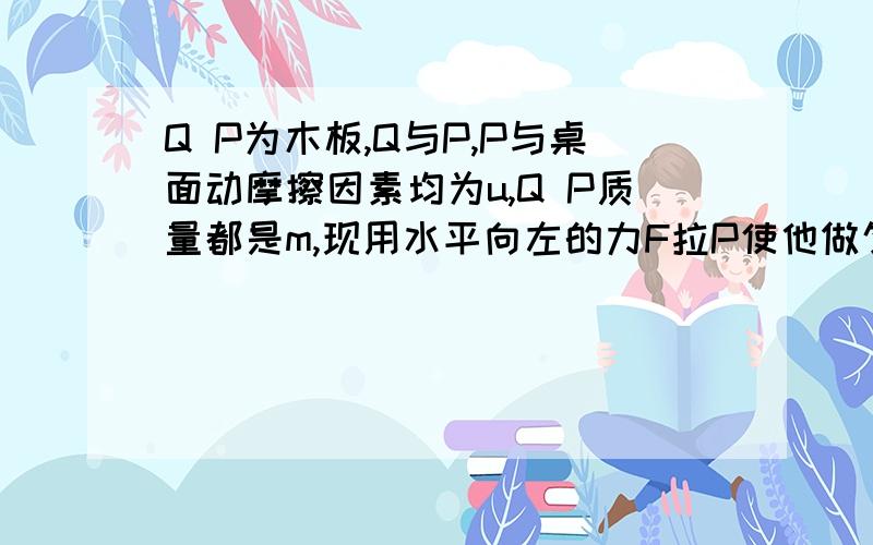 Q P为木板,Q与P,P与桌面动摩擦因素均为u,Q P质量都是m,现用水平向左的力F拉P使他做匀速