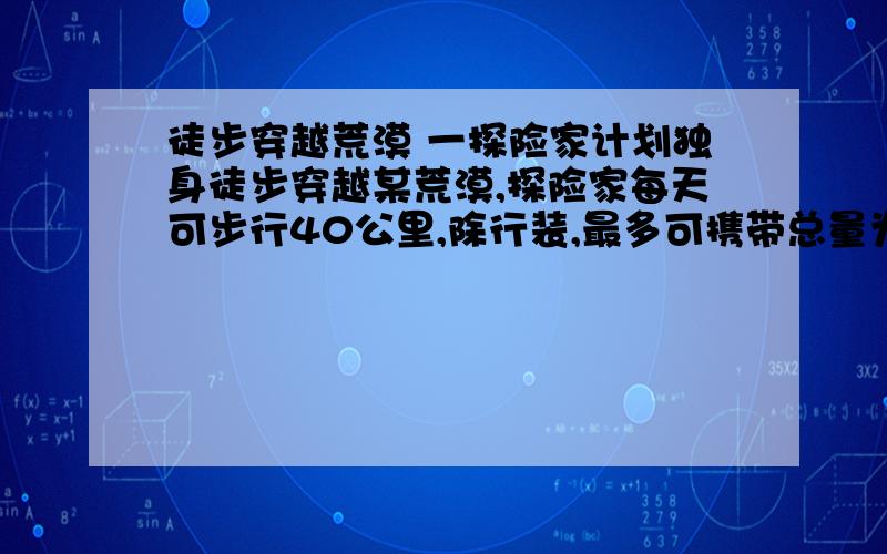 徒步穿越荒漠 一探险家计划独身徒步穿越某荒漠,探险家每天可步行40公里,除行装,最多可携带总量为20公斤的食物和水,探险