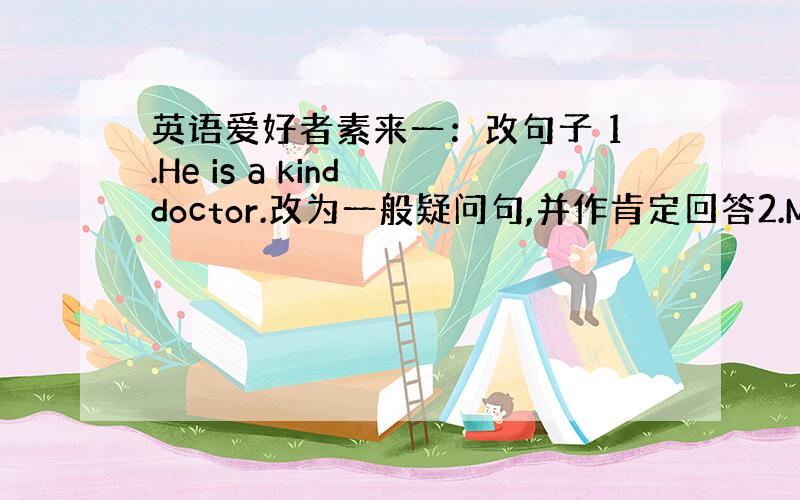 英语爱好者素来一：改句子 1.He is a kind doctor.改为一般疑问句,并作肯定回答2.My mother