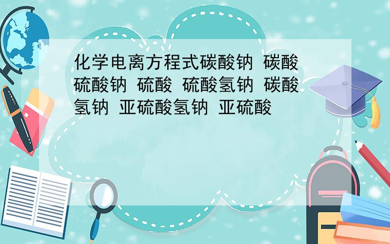 化学电离方程式碳酸钠 碳酸 硫酸钠 硫酸 硫酸氢钠 碳酸氢钠 亚硫酸氢钠 亚硫酸