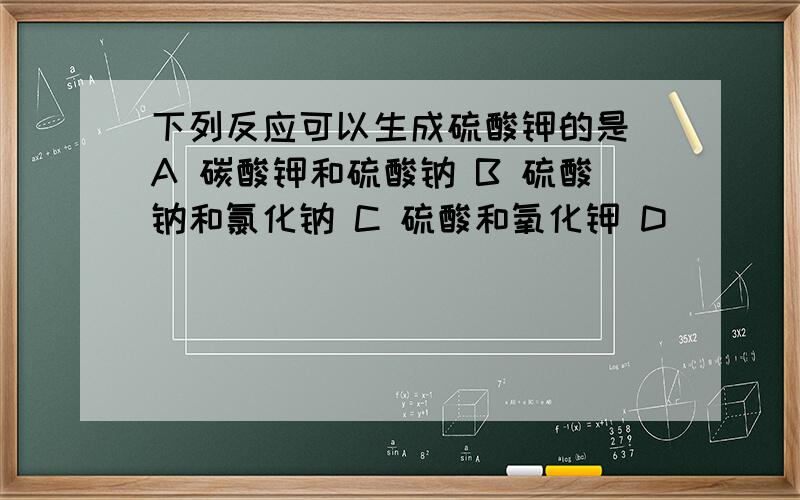 下列反应可以生成硫酸钾的是 A 碳酸钾和硫酸钠 B 硫酸钠和氯化钠 C 硫酸和氧化钾 D