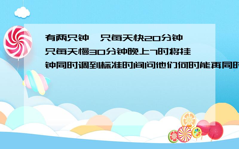 有两只钟一只每天快20分钟一只每天慢30分钟晚上7时将挂钟同时调到标准时间问他们何时能再同时显示标准时间