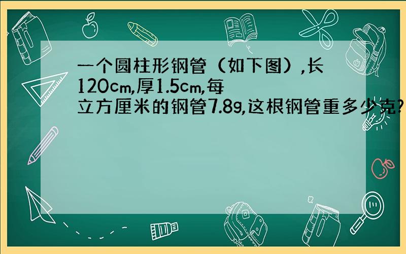 一个圆柱形钢管（如下图）,长120cm,厚1.5cm,每立方厘米的钢管7.8g,这根钢管重多少克?