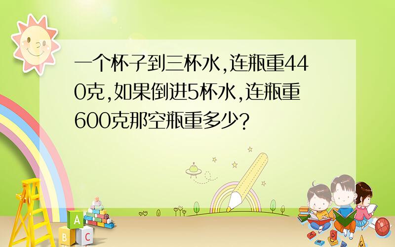 一个杯子到三杯水,连瓶重440克,如果倒进5杯水,连瓶重600克那空瓶重多少?