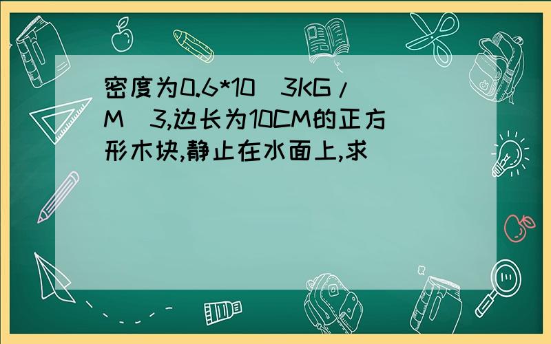 密度为0.6*10^3KG/M^3,边长为10CM的正方形木块,静止在水面上,求