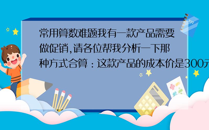 常用算数难题我有一款产品需要做促销,请各位帮我分析一下那种方式合算：这款产品的成本价是300元,促销方式1：零售价500