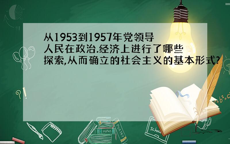 从1953到1957年党领导人民在政治.经济上进行了哪些探索,从而确立的社会主义的基本形式?