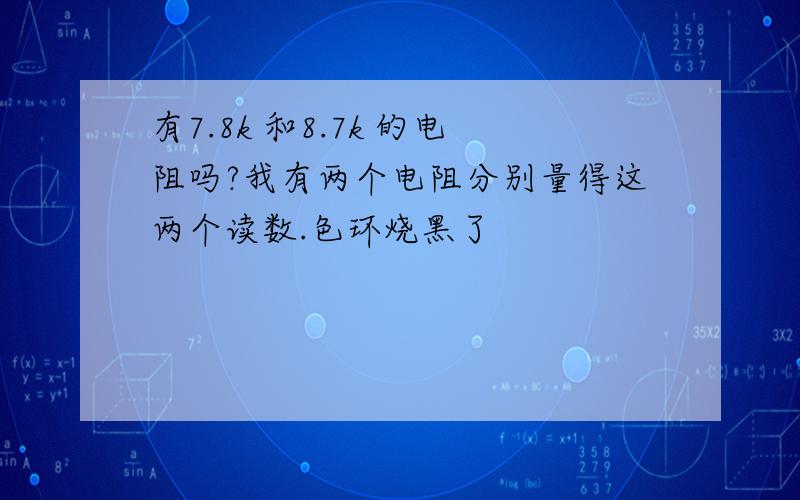 有7.8k 和8.7k 的电阻吗?我有两个电阻分别量得这两个读数.色环烧黑了